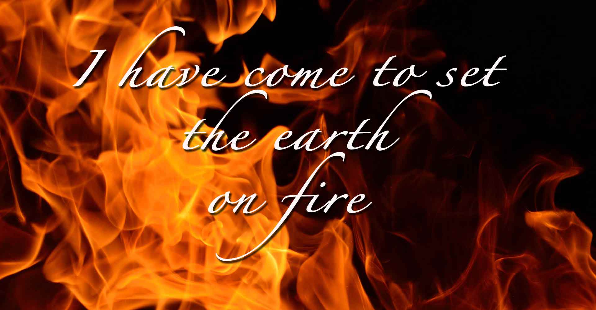 Fire-I have come to set the earth on fire